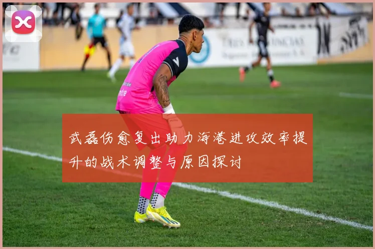 武磊伤愈复出助力海港进攻效率提升的战术调整与原因探讨